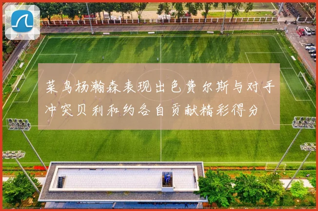 菜鸟杨瀚森表现出色费尔斯与对手冲突贝利和约各自贡献精彩得分