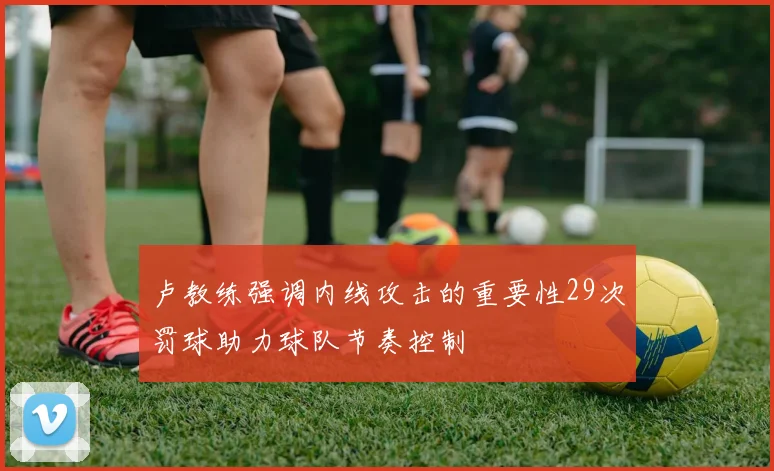 卢教练强调内线攻击的重要性29次罚球助力球队节奏控制