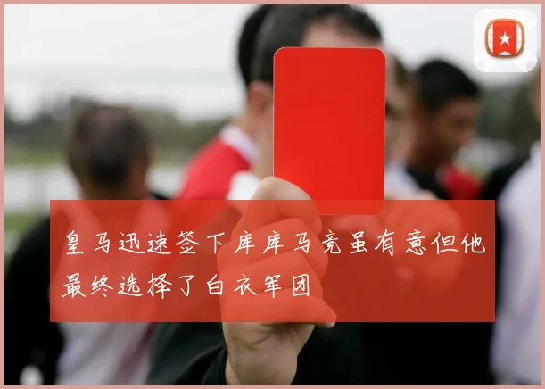 皇马迅速签下库库马竞虽有意但他最终选择了白衣军团
