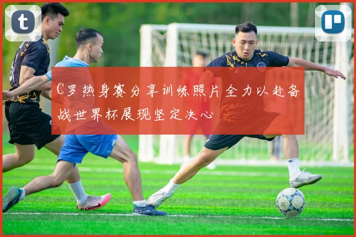 C罗热身赛分享训练照片全力以赴备战世界杯展现坚定决心
