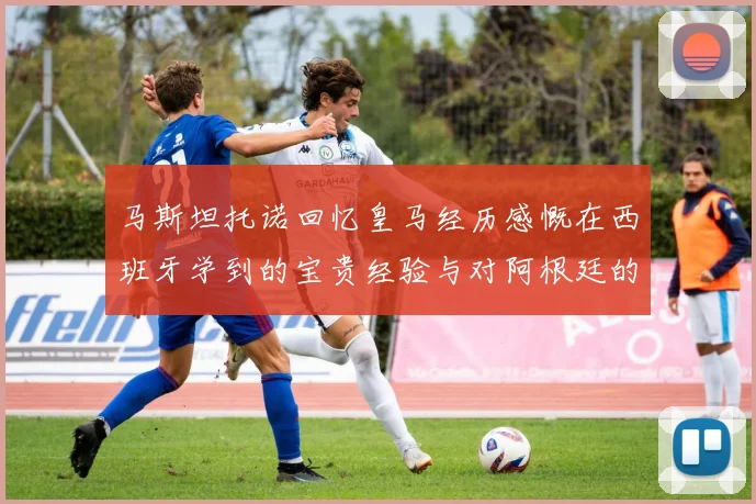 马斯坦托诺回忆皇马经历感慨在西班牙学到的宝贵经验与对阿根廷的思念