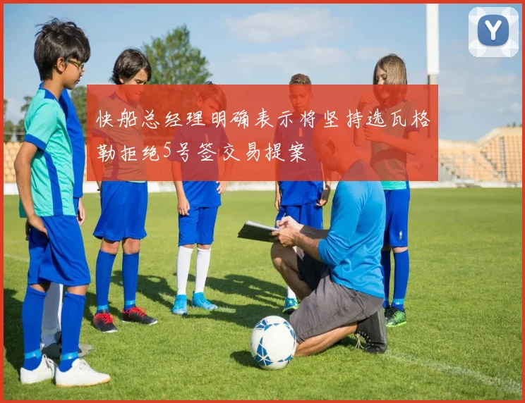 快船总经理明确表示将坚持选瓦格勒拒绝5号签交易提案