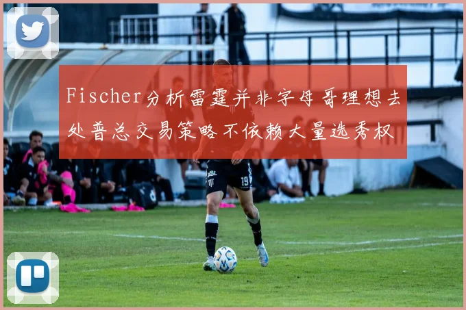 Fischer分析雷霆并非字母哥理想去处普总交易策略不依赖大量选秀权