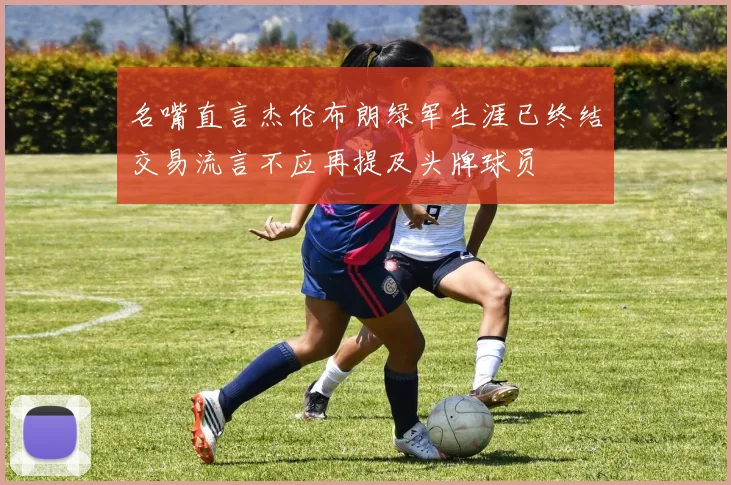 名嘴直言杰伦布朗绿军生涯已终结交易流言不应再提及头牌球员