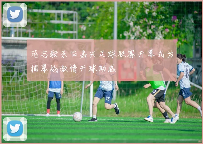 范志毅亲临嘉兴足球联赛开幕式为揭幕战激情开球助威