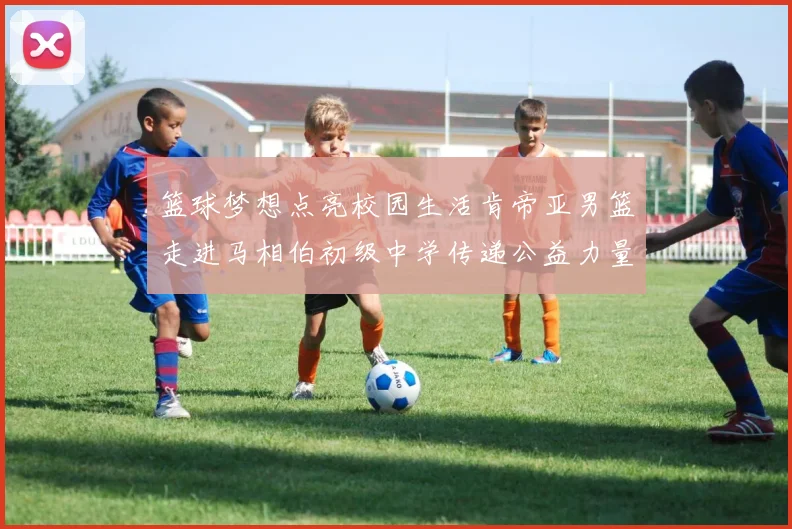篮球梦想点亮校园生活肯帝亚男篮走进马相伯初级中学传递公益力量