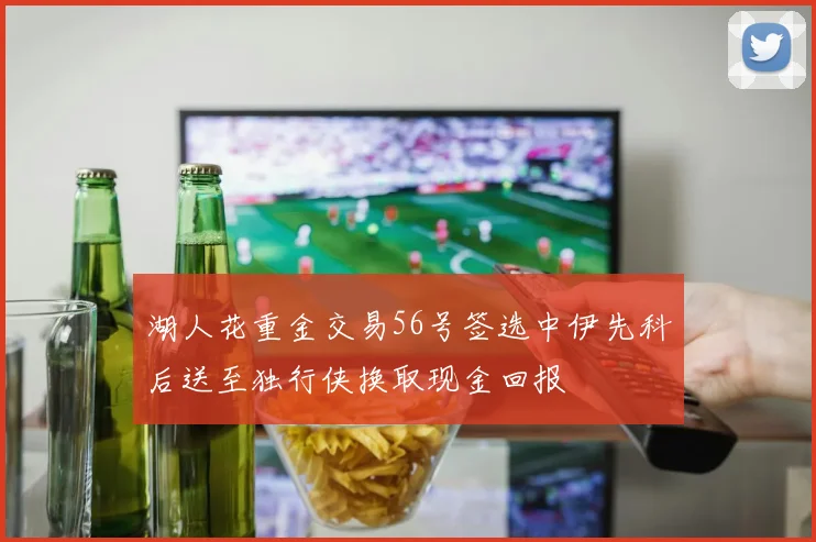湖人花重金交易56号签选中伊先科后送至独行侠换取现金回报