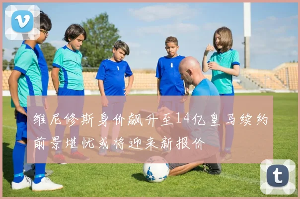 维尼修斯身价飙升至14亿皇马续约前景堪忧或将迎来新报价