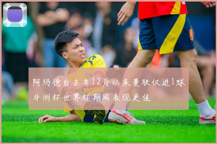 阿玛德自去年12月以来曼联仅进1球非洲杯世界杯期间表现更佳