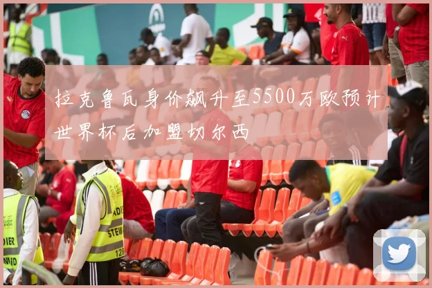 拉克鲁瓦身价飙升至5500万欧预计世界杯后加盟切尔西