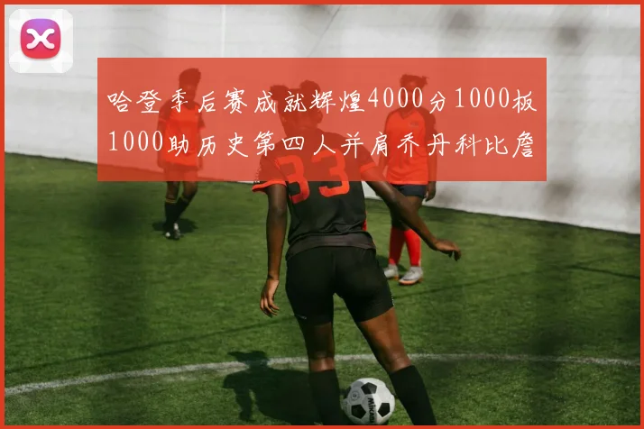 哈登季后赛成就辉煌4000分1000板1000助历史第四人并肩乔丹科比詹姆斯