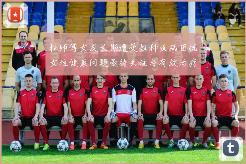 拉师傅女友长期遭受妇科疾病困扰女性健康问题亟待关注与有效治疗方案