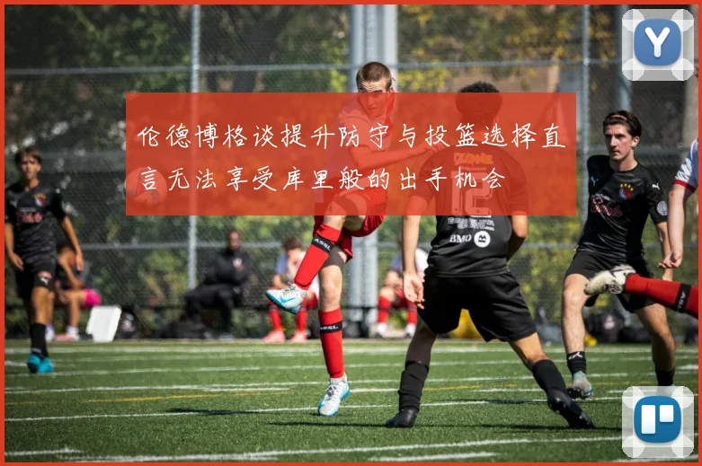 伦德博格谈提升防守与投篮选择直言无法享受库里般的出手机会