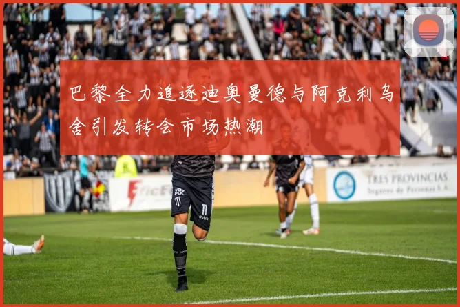 巴黎全力追逐迪奥曼德与阿克利乌舍引发转会市场热潮