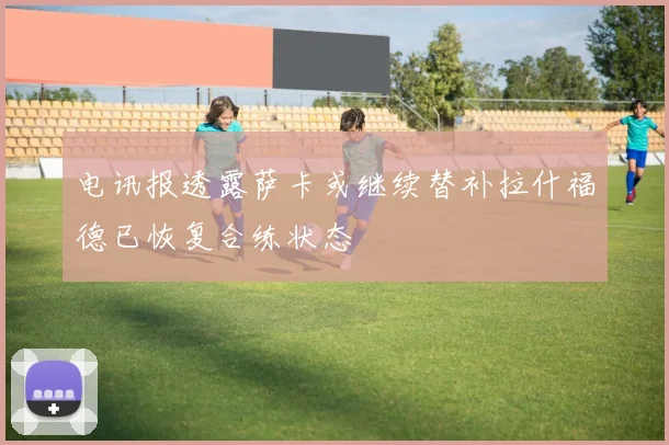 电讯报透露萨卡或继续替补拉什福德已恢复合练状态