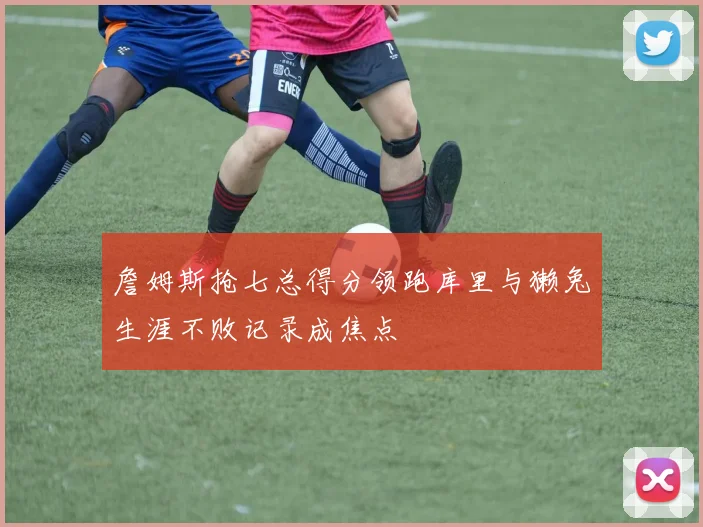 詹姆斯抢七总得分领跑库里与獭兔生涯不败记录成焦点