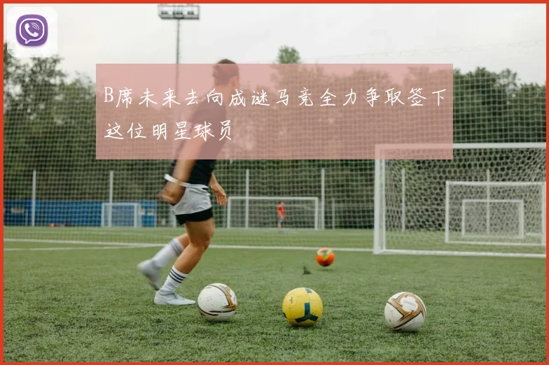 B席未来去向成谜马竞全力争取签下这位明星球员